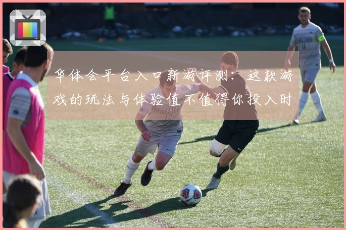 华体会平台入口新游评测：这款游戏的玩法与体验值不值得你投入时间？