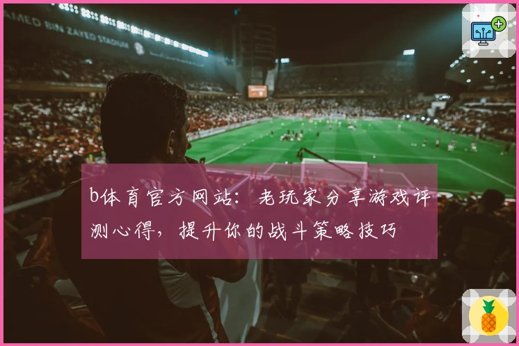 b体育官方网站：老玩家分享游戏评测心得，提升你的战斗策略技巧