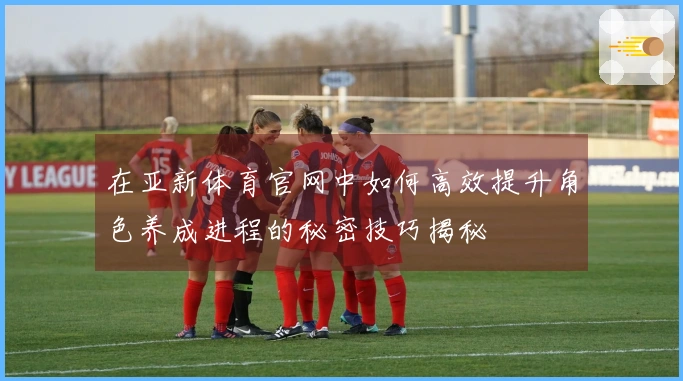 在亚新体育官网中如何高效提升角色养成进程的秘密技巧揭秘